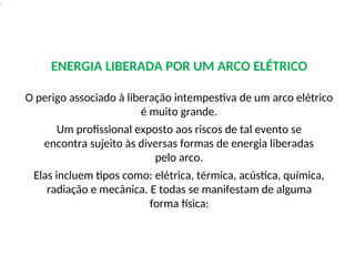 .
ENERGIA LIBERADA POR UM ARCO ELÉTRICO
O perigo associado à liberação intempestiva de um arco elétrico
é muito grande.
Um profissional exposto aos riscos de tal evento se
encontra sujeito às diversas formas de energia liberadas
pelo arco.
Elas incluem tipos como: elétrica, térmica, acústica, química,
radiação e mecânica. E todas se manifestam de alguma
forma física:
 