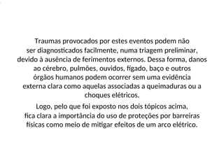 .
Traumas provocados por estes eventos podem não
ser diagnosticados facilmente, numa triagem preliminar,
devido à ausência de ferimentos externos. Dessa forma, danos
ao cérebro, pulmões, ouvidos, fígado, baço e outros
órgãos humanos podem ocorrer sem uma evidência
externa clara como aquelas associadas a queimaduras ou a
choques elétricos.
Logo, pelo que foi exposto nos dois tópicos acima,
fica clara a importância do uso de proteções por barreiras
físicas como meio de mitigar efeitos de um arco elétrico.
 