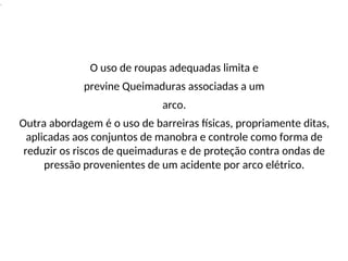 .
O uso de roupas adequadas limita e
previne Queimaduras associadas a um
arco.
Outra abordagem é o uso de barreiras físicas, propriamente ditas,
aplicadas aos conjuntos de manobra e controle como forma de
reduzir os riscos de queimaduras e de proteção contra ondas de
pressão provenientes de um acidente por arco elétrico.
 