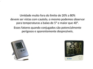 .
Umidade muito fora do limite de 20% a 80%
devem ser vistas com cautela, o mesmo podemos observar
para temperaturas a baixo de 5º e maior que 40º.
Esses fatores quando conjugados são potencialmente
perigosos e aparentemente desprezíveis.
 