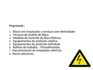 .
Programação :
1. Riscos em instalações e serviços com eletricidade:
2. Técnicas de Análise de Risco.
3. Medidas de Controle do Risco Elétrico:
4. Equipamentos de proteção coletiva.
5. Equipamentos de proteção individual.
6. Rotinas de trabalho – Procedimentos.
7. Documentação de instalações elétricas.
8. Riscos adicionais:
 