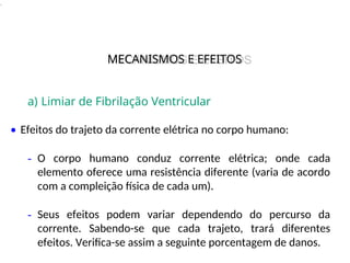 .
a) Limiar de Fibrilação Ventricular
• Efeitos do trajeto da corrente elétrica no corpo humano:
- O corpo humano conduz corrente elétrica; onde cada
elemento oferece uma resistência diferente (varia de acordo
com a compleição física de cada um).
- Seus efeitos podem variar dependendo do percurso da
corrente. Sabendo-se que cada trajeto, trará diferentes
efeitos. Verifica-se assim a seguinte porcentagem de danos.
MECANISMOS E EFEITOS
MECANISMOS E EFEITOS
 