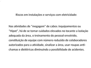 .
Riscos em instalações e serviços com eletricidade:
Nas atividades de “megagem” de cabos /equipamentos ou
“Hipot”, há de se tomar cuidados elevados no tocante a isolação
adequada da área, o treinamento do pessoal envolvido,
constituição de equipe com número reduzido de colaboradores
autorizados para a atividade, sinalizar a área, usar roupas anti-
chamas e dielétricas diminuindo a possibilidade de acidentes.
 