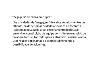 .
“Megagem” de cabos ou “Hipot”.
Nas atividades de “megagem” de cabos /equipamentos ou
“Hipot”, há de se tomar cuidados elevados no tocante à
isolação adequada da área, o treinamento do pessoal
envolvido, constituição de equipe com número reduzido de
colaboradores autorizados para a atividade, sinalizar a área,
usar roupas antichamas e dielétricas diminuindo a
possibilidade de acidentes.
 
