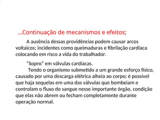 .
A ausência dessas providências podem causar arcos
voltaicos; incidentes como queimaduras e fibrilação cardíaca
colocando em risco a vida do trabalhador.
“Sopro” em válvulas cardíacas.
Tendo o organismo submetido a um grande esforço físico,
causado por uma descarga elétrica alheia ao corpo; é possível
que haja sequelas em uma das válvulas que bombeiam e
controlam o fluxo do sangue nesse importante órgão, condição
que elas não abrem ou fecham completamente durante
operação normal.
...Continuação de mecanismos e efeitos;
 