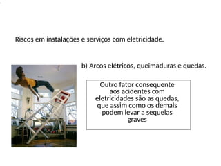 Outro fator consequente
aos acidentes com
eletricidades são as quedas,
que assim como os demais
podem levar a sequelas
graves
.
Riscos em instalações e serviços com eletricidade.
b) Arcos elétricos, queimaduras e quedas.
 