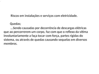 .
Riscos em instalações e serviços com eletricidade.
Quedas;
...Sendo causadas por decorrência de descargas elétricas
que ao percorrerem um corpo, faz com que o reflexo da vítima
involuntariamente a faça tocar com força, partes rígidas do
sistema, ou através de quedas causando sequelas em diversos
membros.
 