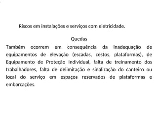 .
Riscos em instalações e serviços com eletricidade.
Quedas
Também ocorrem em consequência da inadequação de
equipamentos de elevação (escadas, cestos, plataformas), de
Equipamento de Proteção Individual, falta de treinamento dos
trabalhadores, falta de delimitação e sinalização do canteiro ou
local do serviço em espaços reservados de plataformas e
embarcações.
 
