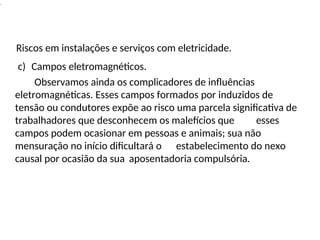 .
Riscos em instalações e serviços com eletricidade.
c) Campos eletromagnéticos.
Observamos ainda os complicadores de influências
eletromagnéticas. Esses campos formados por induzidos de
tensão ou condutores expõe ao risco uma parcela significativa de
trabalhadores que desconhecem os malefícios que esses
campos podem ocasionar em pessoas e animais; sua não
mensuração no início dificultará o estabelecimento do nexo
causal por ocasião da sua aposentadoria compulsória.
 