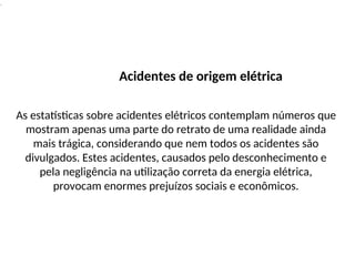 .
Acidentes de origem elétrica
As estatísticas sobre acidentes elétricos contemplam números que
mostram apenas uma parte do retrato de uma realidade ainda
mais trágica, considerando que nem todos os acidentes são
divulgados. Estes acidentes, causados pelo desconhecimento e
pela negligência na utilização correta da energia elétrica,
provocam enormes prejuízos sociais e econômicos.
 