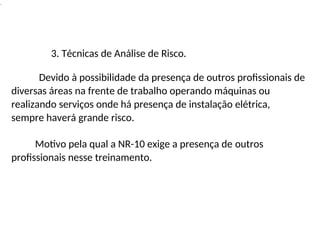 .
3. Técnicas de Análise de Risco.
Devido à possibilidade da presença de outros profissionais de
diversas áreas na frente de trabalho operando máquinas ou
realizando serviços onde há presença de instalação elétrica,
sempre haverá grande risco.
Motivo pela qual a NR-10 exige a presença de outros
profissionais nesse treinamento.
 