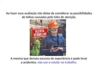 .
Ao fazer essa avaliação não deixe de considerar as possibilidades
de falhas causadas pelo falta de atenção.
A mesma que denota excesso de experiência e pode levar
a acidentes: não use o celular no trabalho.
 