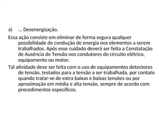 .
a) ... Desenergização.
Essa ação consiste em eliminar de forma segura qualquer
possibilidade de condução de energia nos elementos a serem
trabalhados. Após esse cuidado deverá ser feita a Constatação
de Ausência de Tensão nos condutores do circuito elétrico,
equipamento ou motor.
Tal atividade deve ser feita com o uso de equipamentos detectores
de tensão, testados para a tensão a ser trabalhada, por contato
quando tratar-se de extra baixas e baixas tensões ou por
aproximação em média e alta tensão, sempre de acordo com
procedimentos específicos.
 