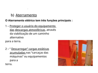 .
b) Aterramento
O Aterramento elétrico tem três funções principais :
1 – Proteger o usuário do equipamento
das descargas atmosféricas, através
da viabilização de um caminho
alternativo
para a terra.
2 – “ Descarregar” cargas estáticas
acumuladas nas “carcaças das
máquinas” ou equipamentos
para a
terra.
 