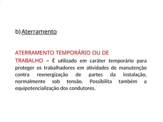 .
b) Aterramento
ATERRAMENTO TEMPORÁRIO OU DE
TRABALHO – É utilizado em caráter temporário para
proteger os trabalhadores em atividades de manutenção
contra reenergização de partes da instalação,
normalmente sob tensão. Possibilita também a
equipotencialização dos condutores.
 