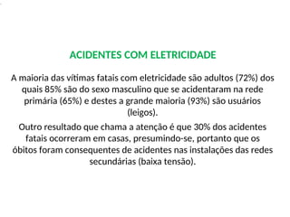 .
ACIDENTES COM ELETRICIDADE
A maioria das vítimas fatais com eletricidade são adultos (72%) dos
quais 85% são do sexo masculino que se acidentaram na rede
primária (65%) e destes a grande maioria (93%) são usuários
(leigos).
Outro resultado que chama a atenção é que 30% dos acidentes
fatais ocorreram em casas, presumindo-se, portanto que os
óbitos foram consequentes de acidentes nas instalações das redes
secundárias (baixa tensão).
 