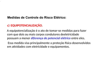 .
Medidas de Controle do Risco Elétrico:
c) EQUIPOTENCIALIZAÇÃO.
A equipotencialização é o ato de tomar-se medidas para fazer
com que dois ou mais corpos condutores deeletricidade
possuam a menor diferença de potencial elétrico entre eles.
Essa medida visa principalmente a proteção física dosenvolvidos
em atividades com eletricidade e equipamentos.
 