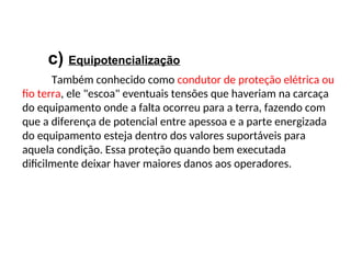 c) Equipotencialização
Também conhecido como condutor de proteção elétrica ou
fio terra, ele "escoa" eventuais tensões que haveriam na carcaça
do equipamento onde a falta ocorreu para a terra, fazendo com
que a diferença de potencial entre apessoa e a parte energizada
do equipamento esteja dentro dos valores suportáveis para
aquela condição. Essa proteção quando bem executada
dificilmente deixar haver maiores danos aos operadores.
 