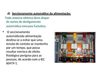 d) Seccionamento automático da alimentação;
Todo sistema elétrico deve dispor
de meios de desligamento
automático emcasos furtuitos.
• O seccionamento
automáticoda alimentação
destina-se a evitar que uma
tensão de contato se mantenha
por um tempo, que possa
resultar emrisco de efeito
fisiológico perigoso para as
pessoas, de acordo com a IEC
60479-1.
 