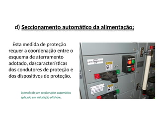 d) Seccionamento automático da alimentação;
Esta medida de proteção
requer a coordenação entre o
esquema de aterramento
adotado, dascaracterísticas
dos condutores de proteção e
dos dispositivos de proteção.
Exemplo de um seccionador automático
aplicado em instalação offshore.
 