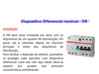 Instalação
O DR deve estar instalado em série com os
disjuntores de um quadro de distribuição. Em
geral, ele é colocado depois do disjuntor
principal e antes dos disjuntores de
distribuição.
Para facilitar a detecção do defeito, aconselha-
se proteger cada aparelho com dispositivo
diferencial. Caso isto não seja viável, deve-se
separar por grupos que possuam
características semelhantes.
Dispositivo Diferencial residual - DR
Dispositivo Diferencial residual - DR
 