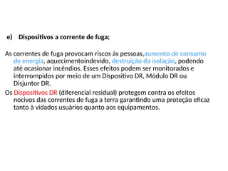 e) Dispositivos a corrente de fuga;
As correntes de fuga provocam riscos às pessoas,aumento de consumo
de energia, aquecimentoindevido, destruição da isolação, podendo
até ocasionar incêndios. Esses efeitos podem ser monitorados e
interrompidos por meio de um Dispositivo DR, Módulo DR ou
Disjuntor DR.
Os Dispositivos DR (diferencial residual) protegem contra os efeitos
nocivos das correntes de fuga a terra garantindo uma proteção eficaz
tanto à vidados usuários quanto aos equipamentos.
 
