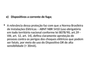 e) Dispositivos a corrente de fuga;
• A relevância dessa proteção faz com que a Norma Brasileira
de Instalações Elétricas – ABNT NBR 5410 (uso obrigatório
em todo território nacional conforme lei 8078/90, art.39 -
VIII, art. 12, art. 14), defina claramente aproteção de
pessoas contra os perigos dos choques elétricos que podem
ser fatais, por meio do uso do Dispositivo DR de alta
sensibilidade (= 30mA).
 