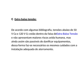 f) Extra baixa tensão;
De acordo com algumas bibliografia, tensões abaixo de 50
V Ca e 120 V Cc estão dentro da faixa deExtra Baixa Tensão
e não apresentam maiores riscos avida humana, mas
ainda assim são passíveis de danificar equipamentos,
dessa forma faz-se necessários os mesmos cuidados com a
instalação adequada de aterramento.
 