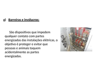g) Barreiras e invólucros;
São dispositivos que impedem
qualquer contato com partes
energizadas das instalações elétricas, o
objetivo é proteger e evitar que
pessoas e animais toquem
acidentalmente as partes
energizadas.
 