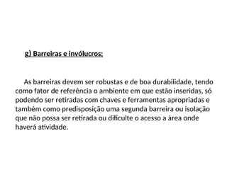 g) Barreiras e invólucros;
As barreiras devem ser robustas e de boa durabilidade, tendo
como fator de referência o ambiente em que estão inseridas, só
podendo ser retiradas com chaves e ferramentas apropriadas e
também como predisposição uma segunda barreira ou isolação
que não possa ser retirada ou dificulte o acesso a área onde
haverá atividade.
 