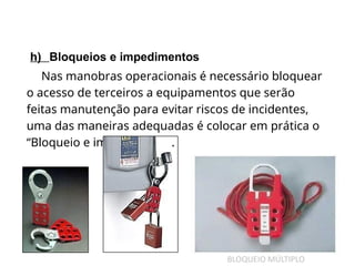 h) Bloqueios e impedimentos
Nas manobras operacionais é necessário bloquear
o acesso de terceiros a equipamentos que serão
feitas manutenção para evitar riscos de incidentes,
uma das maneiras adequadas é colocar em prática o
“Bloqueio e impedimento”.
 