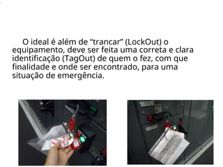 .
O ideal é além de “trancar” (LockOut) o
equipamento, deve ser feita uma correta e clara
identificação (TagOut) de quem o fez, com que
finalidade e onde ser encontrado, para uma
situação de emergência.
 