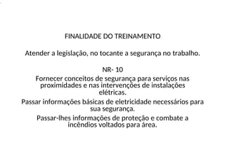 .
FINALIDADE DO TREINAMENTO
Atender a legislação, no tocante a segurança no trabalho.
NR- 10
Fornecer conceitos de segurança para serviços nas
proximidades e nas intervenções de instalações
elétricas.
Passar informações básicas de eletricidade necessários para
sua segurança.
Passar-lhes informações de proteção e combate a
incêndios voltados para área.
 
