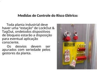 .
Medidas de Controle do Risco Elétrico:
Toda planta industrial deve
haver uma “estação” de LockOut &
TagOut, ondetodos dispositivos
de bloqueio estarão a disposição
para eventual aplicação
consciente.
Os desvios devem ser
apurados com seriedade pelos
gestores da planta.
 