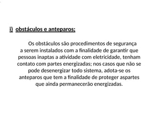 .
i) obstáculos e anteparos;
Os obstáculos são procedimentos de segurança
a serem instalados com a finalidade de garantir que
pessoas inaptas a atividade com eletricidade, tenham
contato com partes energizadas; nos casos que não se
pode desenergizar todo sistema, adota-se os
anteparos que tem a finalidade de proteger aspartes
que ainda permanecerão energizadas.
 