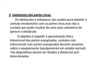 .
j) isolamento das partes vivas;
Os obstáculos e anteparos são usados para impedir o
contato involuntário com as partes vivas,mas não o
contato que pode resultar de uma ação voluntária de
ignorar o obstáculo.
O objetivo é impedir à aproximação física
intencional das partes energizadas, contatos não
intencionais com partes energizadas durante atuações
sobre o equipamento (equipamento em estado normal).
Tais dispositivos devem ser fixados a distâncias pré-
determinadas.
 