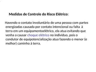 .
Medidas de Controle do Risco Elétrico:
Havendo o contato involuntário de uma pessoa com partes
energizadas causada por contato intencional ou falta à
terra em um equipamentoelétrico, ela atua evitando que
venha a causar choque elétrico no indivíduo, pois o
condutor de equipotencialização atua fazendo o menor (e
melhor) caminho á terra.
 