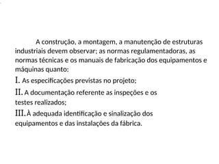 .
A construção, a montagem, a manutenção de estruturas
industriais devem observar; as normas regulamentadoras, as
normas técnicas e os manuais de fabricação dos equipamentos e
máquinas quanto:
I. As especificações previstas no projeto;
II. A documentação referente as inspeções e os
testes realizados;
III.À adequada identificação e sinalização dos
equipamentos e das instalações da fábrica.
 