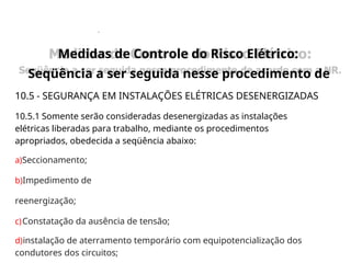 .
10.5 - SEGURANÇA EM INSTALAÇÕES ELÉTRICAS DESENERGIZADAS
10.5.1 Somente serão consideradas desenergizadas as instalações
elétricas liberadas para trabalho, mediante os procedimentos
apropriados, obedecida a seqüência abaixo:
a)Seccionamento;
b)Impedimento de
reenergização;
c)Constatação da ausência de tensão;
d)instalação de aterramento temporário com equipotencialização dos
condutores dos circuitos;
Medidas de Controle do Risco Elétrico:
Seqüência a ser seguida nesse procedimento de
Medidas de Controle do Risco Elétrico:
Seqüência a ser seguida nesse procedimento de
 