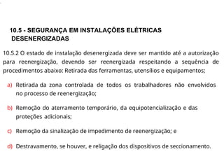 .
10.5 - SEGURANÇA EM INSTALAÇÕES ELÉTRICAS
DESENERGIZADAS
10.5.2 O estado de instalação desenergizada deve ser mantido até a autorização
para reenergização, devendo ser reenergizada respeitando a sequência de
procedimentos abaixo: Retirada das ferramentas, utensílios e equipamentos;
a) Retirada da zona controlada de todos os trabalhadores não envolvidos
no processo de reenergização;
b) Remoção do aterramento temporário, da equipotencialização e das
proteções adicionais;
c) Remoção da sinalização de impedimento de reenergização; e
d) Destravamento, se houver, e religação dos dispositivos de seccionamento.
 