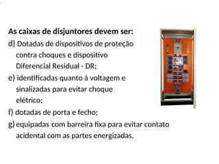 .
As caixas de disjuntores devem ser:
d) Dotadas de dispositivos de proteção
contra choques e dispositivo
Diferencial Residual - DR;
e) identificadas quanto à voltagem e
sinalizadas para evitar choque
elétrico;
f) dotadas de porta e fecho;
g)equipadas com barreira fixa para evitar contato
acidental com as partes energizadas.
 