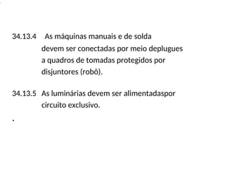 .
34.13.4 As máquinas manuais e de solda
devem ser conectadas por meio deplugues
a quadros de tomadas protegidos por
disjuntores (robô).
34.13.5 As luminárias devem ser alimentadaspor
circuito exclusivo.
.
 