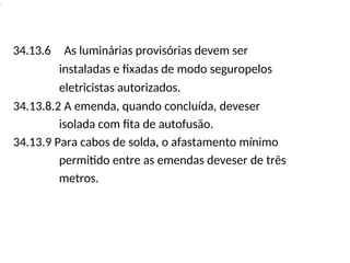 .
34.13.6 As luminárias provisórias devem ser
instaladas e fixadas de modo seguropelos
eletricistas autorizados.
34.13.8.2 A emenda, quando concluída, deveser
isolada com fita de autofusão.
34.13.9 Para cabos de solda, o afastamento mínimo
permitido entre as emendas deveser de três
metros.
 