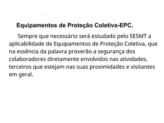 .
Equipamentos de Proteção Coletiva-EPC.
Sempre que necessário será estudado pelo SESMT a
aplicabilidade de Equipamentos de Proteção Coletiva, que
na essência da palavra proverão a segurança dos
colaboradores diretamente envolvidos nas atividades,
terceiros que estejam nas suas proximidades e visitantes
em geral.
 
