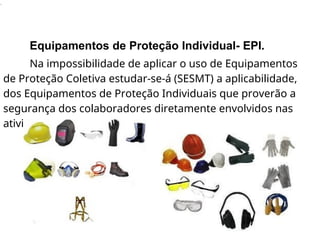 .
Equipamentos de Proteção Individual- EPI.
Na impossibilidade de aplicar o uso de Equipamentos
de Proteção Coletiva estudar-se-á (SESMT) a aplicabilidade,
dos Equipamentos de Proteção Individuais que proverão a
segurança dos colaboradores diretamente envolvidos nas
atividades.
 