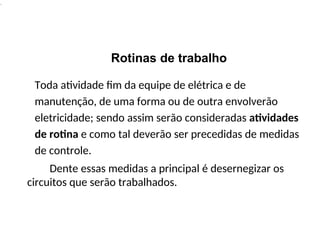 .
Rotinas de trabalho
Toda atividade fim da equipe de elétrica e de
manutenção, de uma forma ou de outra envolverão
eletricidade; sendo assim serão consideradas atividades
de rotina e como tal deverão ser precedidas de medidas
de controle.
Dente essas medidas a principal é desernegizar os
circuitos que serão trabalhados.
 