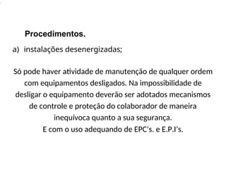 .
Procedimentos.
a) instalações desenergizadas;
Só pode haver atividade de manutenção de qualquer ordem
com equipamentos desligados. Na impossibilidade de
desligar o equipamento deverão ser adotados mecanismos
de controle e proteção do colaborador de maneira
inequívoca quanto a sua segurança.
E com o uso adequando de EPC’s. e E.P.I’s.
 