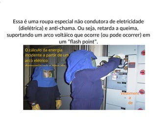 .
Essa é uma roupa especial não condutora de eletricidade
(dielétrica) e anti-chama. Ou seja, retarda a queima,
suportando um arco voltáico que ocorre (ou pode ocorrer) em
um “flash point”.
Vestiment
a
de
O cálculo da energia
incidente a partir de um
arco elétrico
determinará o tipo de
 