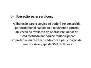 .
b) liberação para serviços;
A liberação para o serviço só poderá ser concedida
por profissional habilitado e mediante a correta
aplicação da avaliação da Análise Preliminar de
Riscos efetuada por equipe multidiciplinar
impreterivelmente executada com a participação de
membros da equipe de SMS da fábrica.
 