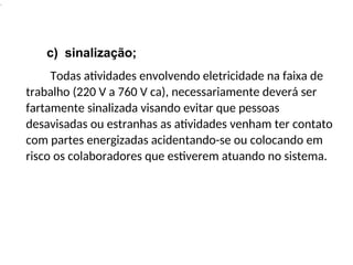 .
c) sinalização;
Todas atividades envolvendo eletricidade na faixa de
trabalho (220 V a 760 V ca), necessariamente deverá ser
fartamente sinalizada visando evitar que pessoas
desavisadas ou estranhas as atividades venham ter contato
com partes energizadas acidentando-se ou colocando em
risco os colaboradores que estiverem atuando no sistema.
 